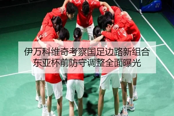 伊万科维奇考察国足边路新组合 东亚杯前防守调整全面曝光