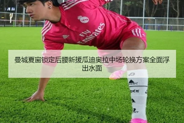 曼城夏窗锁定后腰新援瓜迪奥拉中场轮换方案全面浮出水面